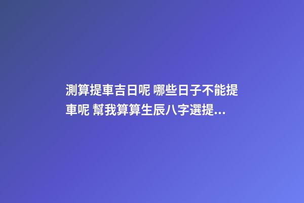 測算提車吉日呢 哪些日子不能提車呢 幫我算算生辰八字選提車吉日！